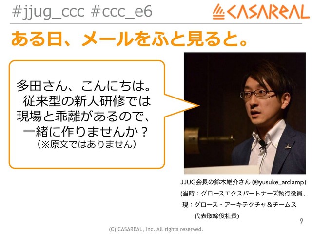 (C) CASAREAL, Inc. All rights reserved.
#jjug_ccc #ccc_e6
ある⽇、メールをふと⾒ると。
9
JJUGձ௕ͷླ໦༤հ͞Μ (@yusuke_arclamp) 
(౰࣌ɿάϩʔεΤΫεύʔτφʔζࣥߦ໾һɺ 
ݱɿάϩʔεɾΞʔΩςΫνϟˍνʔϜε 
ɹɹ ୅දऔక໾ࣾ௕)
多⽥さん、こんにちは。
従来型の新⼈研修では
現場と乖離があるので、
⼀緒に作りませんか？
（※原⽂ではありません）

