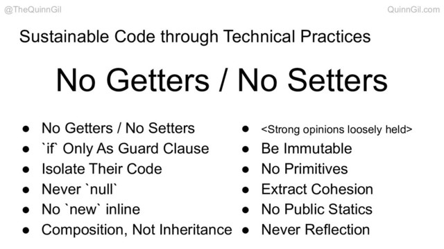 Sustainable Code through Technical Practices
● No Getters / No Setters
● `if` Only As Guard Clause
● Isolate Their Code
● Never `null`
● No `new` inline
● Composition, Not Inheritance
● <strong>
● Be Immutable
● No Primitives
● Extract Cohesion
● No Public Statics
● Never Reflection
No Getters / No Setters
@TheQuinnGil QuinnGil.com
</strong>