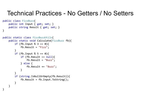 Technical Practices - No Getters / No Setters
public class FizzBuzz{
public int Input { get; set; }
public string Result { get; set; }
}
public static class FizzBuzzUtils{
public static void Calculate(FizzBuzz fb){
if (fb.Input % 3 == 0){
fb.Result = "Fizz";
}
if (fb.Input % 5 == 0){
if (fb.Result == null){
fb.Result = "Buzz";
} else {
fb.Result += "Buzz";
}
}
if (string.IsNullOrEmpty(fb.Result)){
fb.Result = fb.Input.ToString();
}
}
}
