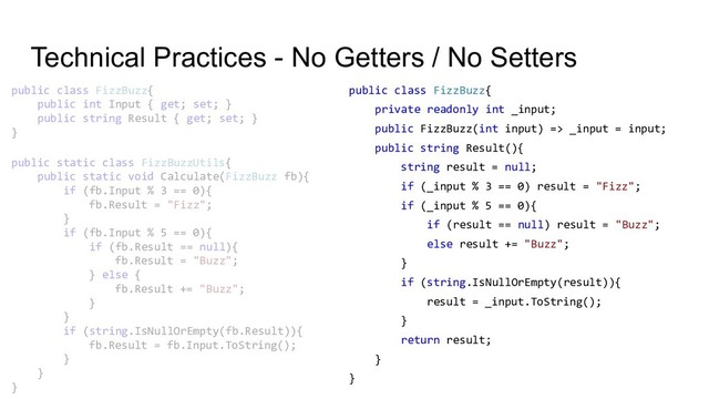 Technical Practices - No Getters / No Setters
public class FizzBuzz{
private readonly int _input;
public FizzBuzz(int input) => _input = input;
public string Result(){
string result = null;
if (_input % 3 == 0) result = "Fizz";
if (_input % 5 == 0){
if (result == null) result = "Buzz";
else result += "Buzz";
}
if (string.IsNullOrEmpty(result)){
result = _input.ToString();
}
return result;
}
}
public class FizzBuzz{
public int Input { get; set; }
public string Result { get; set; }
}
public static class FizzBuzzUtils{
public static void Calculate(FizzBuzz fb){
if (fb.Input % 3 == 0){
fb.Result = "Fizz";
}
if (fb.Input % 5 == 0){
if (fb.Result == null){
fb.Result = "Buzz";
} else {
fb.Result += "Buzz";
}
}
if (string.IsNullOrEmpty(fb.Result)){
fb.Result = fb.Input.ToString();
}
}
}
