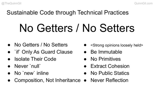 Sustainable Code through Technical Practices
No Getters / No Setters
@TheQuinnGil QuinnGil.com
● No Getters / No Setters
● `if` Only As Guard Clause
● Isolate Their Code
● Never `null`
● No `new` inline
● Composition, Not Inheritance
● <strong>
● Be Immutable
● No Primitives
● Extract Cohesion
● No Public Statics
● Never Reflection
</strong>
