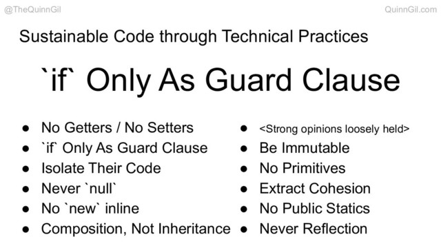 Sustainable Code through Technical Practices
● No Getters / No Setters
● `if` Only As Guard Clause
● Isolate Their Code
● Never `null`
● No `new` inline
● Composition, Not Inheritance
● <strong>
● Be Immutable
● No Primitives
● Extract Cohesion
● No Public Statics
● Never Reflection
`if` Only As Guard Clause
@TheQuinnGil QuinnGil.com
</strong>