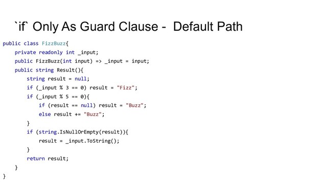 `if` Only As Guard Clause - Default Path
public class FizzBuzz{
private readonly int _input;
public FizzBuzz(int input) => _input = input;
public string Result(){
string result = null;
if (_input % 3 == 0) result = "Fizz";
if (_input % 5 == 0){
if (result == null) result = "Buzz";
else result += "Buzz";
}
if (string.IsNullOrEmpty(result)){
result = _input.ToString();
}
return result;
}
}
