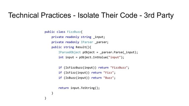 Technical Practices - Isolate Their Code - 3rd Party
public class FizzBuzz{
private readonly string _input;
private readonly IParser _parser;
public string Result(){
IParsedObject pObject = _parser.Parse(_input);
int input = pObject.IntValue("input");
if (IsFizzBuzz(input)) return "FizzBuzz";
if (IsFizz(input)) return "Fizz";
if (IsBuzz(input)) return "Buzz";
return input.ToString();
}
}
