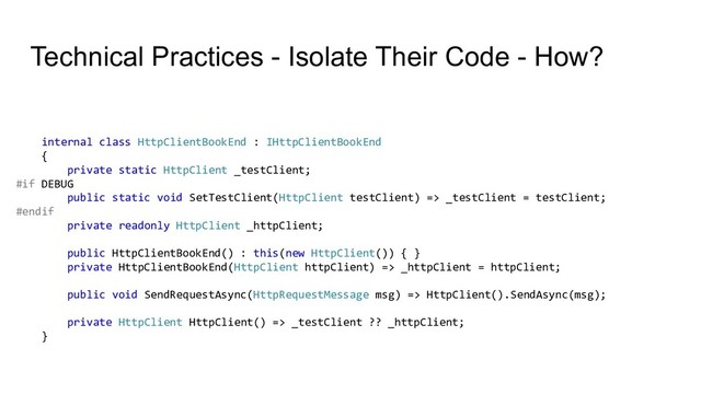 Technical Practices - Isolate Their Code - How?
internal class HttpClientBookEnd : IHttpClientBookEnd
{
private static HttpClient _testClient;
#if DEBUG
public static void SetTestClient(HttpClient testClient) => _testClient = testClient;
#endif
private readonly HttpClient _httpClient;
public HttpClientBookEnd() : this(new HttpClient()) { }
private HttpClientBookEnd(HttpClient httpClient) => _httpClient = httpClient;
public void SendRequestAsync(HttpRequestMessage msg) => HttpClient().SendAsync(msg);
private HttpClient HttpClient() => _testClient ?? _httpClient;
}
