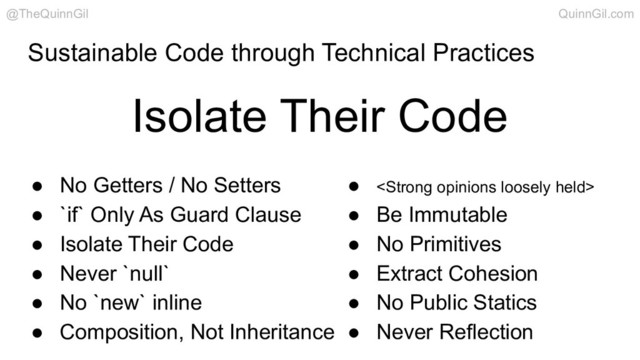 Sustainable Code through Technical Practices
Isolate Their Code
@TheQuinnGil QuinnGil.com
● No Getters / No Setters
● `if` Only As Guard Clause
● Isolate Their Code
● Never `null`
● No `new` inline
● Composition, Not Inheritance
● <strong>
● Be Immutable
● No Primitives
● Extract Cohesion
● No Public Statics
● Never Reflection
</strong>