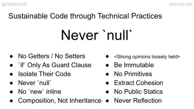 Sustainable Code through Technical Practices
● No Getters / No Setters
● `if` Only As Guard Clause
● Isolate Their Code
● Never `null`
● No `new` inline
● Composition, Not Inheritance
● <strong>
● Be Immutable
● No Primitives
● Extract Cohesion
● No Public Statics
● Never Reflection
Never `null`
@TheQuinnGil QuinnGil.com
</strong>