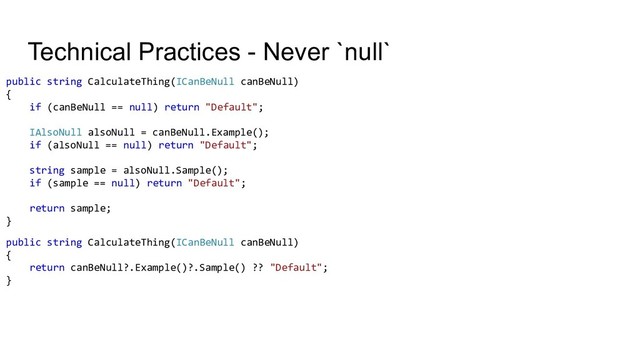 Technical Practices - Never `null`
public string CalculateThing(ICanBeNull canBeNull)
{
if (canBeNull == null) return "Default";
IAlsoNull alsoNull = canBeNull.Example();
if (alsoNull == null) return "Default";
string sample = alsoNull.Sample();
if (sample == null) return "Default";
return sample;
}
public string CalculateThing(ICanBeNull canBeNull)
{
return canBeNull?.Example()?.Sample() ?? "Default";
}
