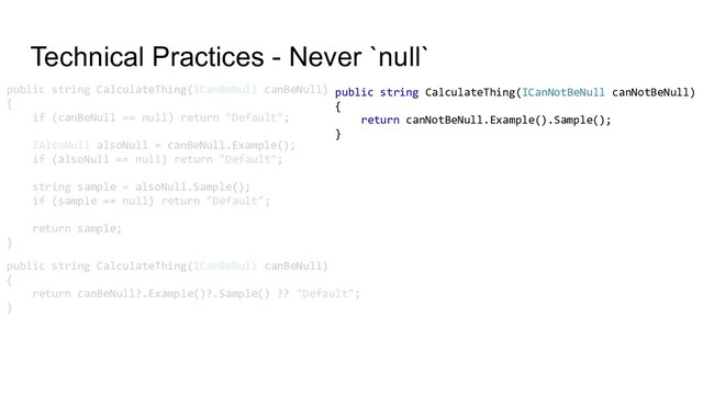 Technical Practices - Never `null`
public string CalculateThing(ICanBeNull canBeNull)
{
if (canBeNull == null) return "Default";
IAlsoNull alsoNull = canBeNull.Example();
if (alsoNull == null) return "Default";
string sample = alsoNull.Sample();
if (sample == null) return "Default";
return sample;
}
public string CalculateThing(ICanBeNull canBeNull)
{
return canBeNull?.Example()?.Sample() ?? "Default";
}
public string CalculateThing(ICanNotBeNull canNotBeNull)
{
return canNotBeNull.Example().Sample();
}
