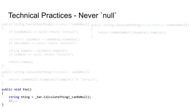Technical Practices - Never `null`
public string CalculateThing(ICanBeNull canBeNull)
{
if (canBeNull == null) return "Default";
IAlsoNull alsoNull = canBeNull.Example();
if (alsoNull == null) return "Default";
string sample = alsoNull.Sample();
if (sample == null) return "Default";
return sample;
}
public string CalculateThing(ICanBeNull canBeNull)
{
return canBeNull?.Example()?.Sample() ?? "Default";
}
public string CalculateThing(ICanNotBeNull canNotBeNull)
{
return canNotBeNull.Example().Sample();
}
public void Foo()
{
string thing = _bar.CalculateThing(_canBeNull);
//...
}
