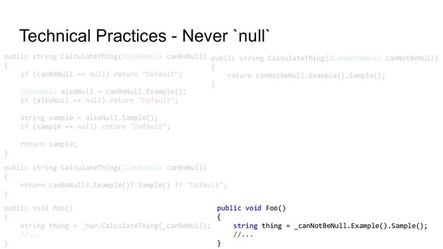 Technical Practices - Never `null`
public string CalculateThing(ICanBeNull canBeNull)
{
if (canBeNull == null) return "Default";
IAlsoNull alsoNull = canBeNull.Example();
if (alsoNull == null) return "Default";
string sample = alsoNull.Sample();
if (sample == null) return "Default";
return sample;
}
public string CalculateThing(ICanBeNull canBeNull)
{
return canBeNull?.Example()?.Sample() ?? "Default";
}
public string CalculateThing(ICanNotBeNull canNotBeNull)
{
return canNotBeNull.Example().Sample();
}
public void Foo()
{
string thing = _bar.CalculateThing(_canBeNull);
//...
}
public void Foo()
{
string thing = _canNotBeNull.Example().Sample();
//...
}
