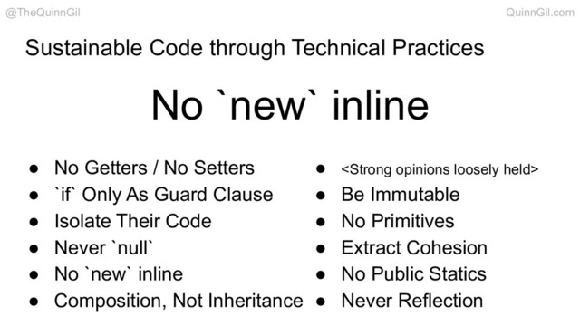 Sustainable Code through Technical Practices
● No Getters / No Setters
● `if` Only As Guard Clause
● Isolate Their Code
● Never `null`
● No `new` inline
● Composition, Not Inheritance
● <strong>
● Be Immutable
● No Primitives
● Extract Cohesion
● No Public Statics
● Never Reflection
No `new` inline
@TheQuinnGil QuinnGil.com
</strong>