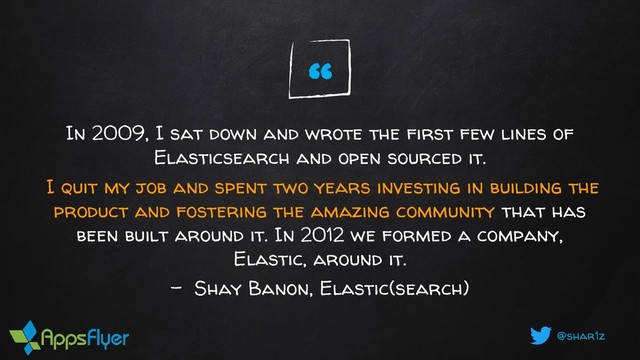 @shar1z
In 2009, I sat down and wrote the first few lines of
Elasticsearch and open sourced it.
I quit my job and spent two years investing in building the
product and fostering the amazing community that has
been built around it. In 2012 we formed a company,
Elastic, around it.
- Shay Banon, Elastic(search)
“
