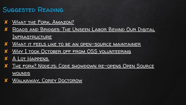 Suggested Reading
✘ What the Fork, Amazon?
✘ Roads and Bridges: The Unseen Labor Behind Our Digital
Infrastructure
✘ What it feels like to be an open-source maintainer
✘ Why I took October off from OSS volunteering
✘ A Lot Happens.
✘ The fork? Node.js: Code showdown re-opens Open Source
wounds
✘ Walkaway, Corey Doctorow
