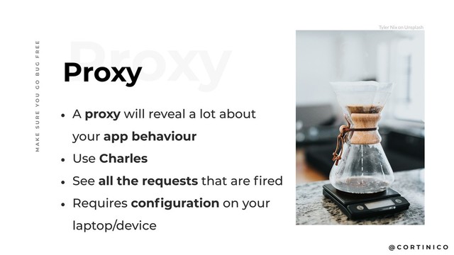 @ C O R T I N I C O
Proxy
Proxy
M A K E S U R E Y O U G O B U G F R E E
• A proxy will reveal a lot about
your app behaviour
• Use Charles
• See all the requests that are fired
• Requires configuration on your
laptop/device
Tyler Nix on Unsplash
