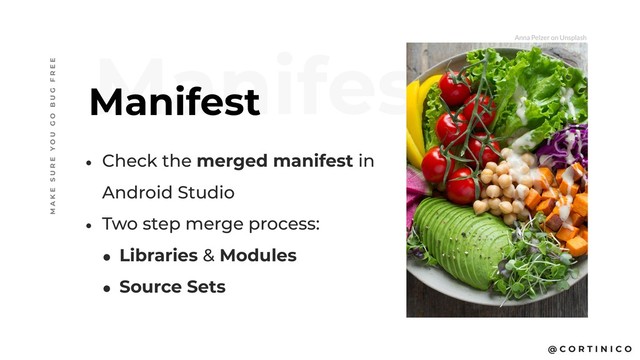 @ C O R T I N I C O
Manifest
Manifest
M A K E S U R E Y O U G O B U G F R E E
• Check the merged manifest in
Android Studio
• Two step merge process:
• Libraries & Modules
• Source Sets
Anna Pelzer on Unsplash
