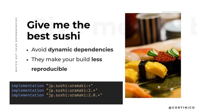 @ C O R T I N I C O
Give me the b
Give me the
best sushi
W A T C H O U T Y O U R D E P E N D E N C I E S
• Avoid dynamic dependencies
• They make your build less
reproducible
implementation “jp.sushi:uramaki:+"
implementation “jp.sushi:uramaki:2.+"
implementation “jp.sushi:uramaki:2.0.+"
bady qb on Unsplash
