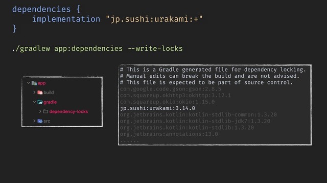 ./gradlew app:dependencies !--write-locks
dependencies {
implementation "jp.sushi:urakami:+"
}
# This is a Gradle generated file for dependency locking.
# Manual edits can break the build and are not advised.
# This file is expected to be part of source control.
com.google.code.gson:gson:2.8.5
com.squareup.okhttp3:okhttp:3.12.1
com.squareup.okio:okio:1.15.0 
jp.sushi:urakami:3.14.0
org.jetbrains.kotlin:kotlin-stdlib-common:1.3.20
org.jetbrains.kotlin:kotlin-stdlib-jdk7:1.3.20
org.jetbrains.kotlin:kotlin-stdlib:1.3.20
org.jetbrains:annotations:13.0
......
