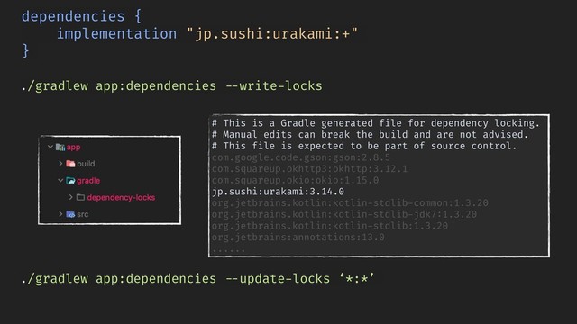 ./gradlew app:dependencies !--write-locks
dependencies {
implementation "jp.sushi:urakami:+"
}
./gradlew app:dependencies !--update-locks ‘*:*’
# This is a Gradle generated file for dependency locking.
# Manual edits can break the build and are not advised.
# This file is expected to be part of source control.
com.google.code.gson:gson:2.8.5
com.squareup.okhttp3:okhttp:3.12.1
com.squareup.okio:okio:1.15.0 
jp.sushi:urakami:3.14.0
org.jetbrains.kotlin:kotlin-stdlib-common:1.3.20
org.jetbrains.kotlin:kotlin-stdlib-jdk7:1.3.20
org.jetbrains.kotlin:kotlin-stdlib:1.3.20
org.jetbrains:annotations:13.0
......
