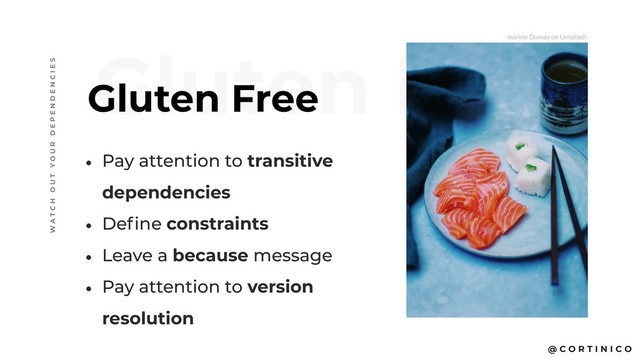 @ C O R T I N I C O
Gluten Free
Gluten Free
W A T C H O U T Y O U R D E P E N D E N C I E S
• Pay attention to transitive
dependencies
• Define constraints
• Leave a because message
• Pay attention to version
resolution
marine Dumay on Unsplash
