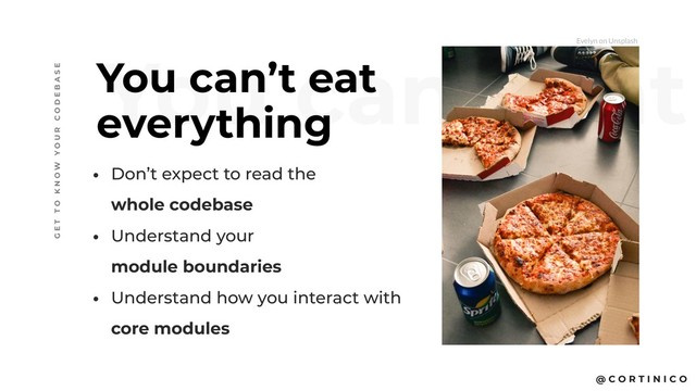 @ C O R T I N I C O
You can’t eat
You can’t eat  
everything
• Don’t expect to read the  
whole codebase
• Understand your  
module boundaries
• Understand how you interact with 
core modules
G E T T O K N O W Y O U R C O D E B A S E
Evelyn on Unsplash
