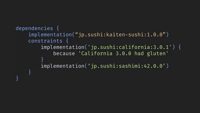 dependencies {
implementation(“jp.sushi:kaiten-sushi:1.0.0”)
constraints {
implementation('jp.sushi:california:3.0.1') {
because 'California 3.0.0 had gluten'
}
implementation(‘jp.sushi:sashimi:42.0.0’)
}
}
