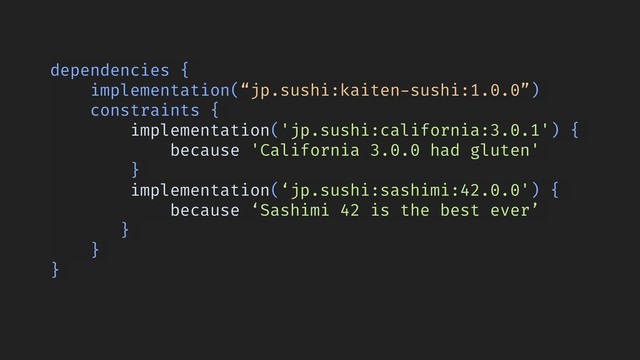 dependencies {
implementation(“jp.sushi:kaiten-sushi:1.0.0”)
constraints {
implementation('jp.sushi:california:3.0.1') {
because 'California 3.0.0 had gluten'
}
implementation(‘jp.sushi:sashimi:42.0.0') {
because ‘Sashimi 42 is the best ever’
}
}
}
