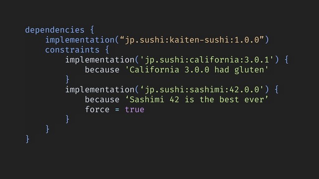 dependencies {
implementation(“jp.sushi:kaiten-sushi:1.0.0”)
constraints {
implementation('jp.sushi:california:3.0.1') {
because 'California 3.0.0 had gluten'
}
implementation(‘jp.sushi:sashimi:42.0.0') {
because ‘Sashimi 42 is the best ever’
force = true
}
}
}
