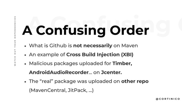 @ C O R T I N I C O
• What is Github is not necessarily on Maven
• An example of Cross Build Injection (XBI)
• Malicious packages uploaded for Timber,
AndroidAudioRecorder… on Jcenter.
• The “real” package was uploaded on other repo
(MavenCentral, JitPack, …)
A Confusing O
A Confusing Order
W A T C H O U T Y O U R D E P E N D E N C I E S
