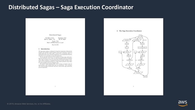 © 2019, Amazon Web Services, Inc. or its Affiliates.
Distributed Sagas – Saga Execution Coordinator
Distributed Sagas
McCa↵rey, Caitie
Sporty Tights, Inc
Kingsbury, Kyle
The SF Eagle
Narula, Neha
That’s DOCTOR Narula to you!
May 20, 2015
1 Introduction
The saga paper outlines a technique for long-lived transactions which provide
atomicity and durability without isolation (what about consistency? Preserved
outside saga scope, not within, right?). In this work, we generalize sagas to a
distributed system, where processes communicate via an asynchronous network,
and discover new constraints on saga sub-transactions.
We are especially interested in the problem of writing sagas which inter-
act with third-party services, where we control the Saga Execution Coordinator
(SEC) and its storage, but not the downstream Transaction Execution Coordi-
nators (TECs) themselves. Communication between the SEC and TEC(s) takes
place over an asynchronous network (e.g. TCP) which is allowed to drop, delay,
or reorder messages, but not to duplicate them.
We assume a high-availability SEC service running on multiple nodes for
fault-tolerance, where multiple SECs may run concurrently. They coordinate
their actions through a linearizable data store, which ensures saga transactions
proceed sequentially.
1
2 The Saga Execution Coordinator
Start
Log saga start
clean
Log saga abort
incomplete saga
Saga abort
aborted saga
Saga start
Let i = 0
Log Ti start
i++
Request Ti
Await Ti
Log Ti done
ok
error
i = n?
more
Log saga done
done
Let i = last logged value of i
Log Ci start
i--
Request Ci
Await Ci
error
Log Ci done
ok
i = 0?
more
done
Saga done
2
