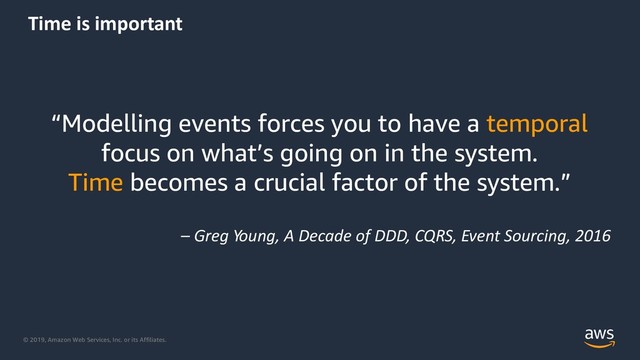 © 2019, Amazon Web Services, Inc. or its Affiliates.
Time is important
“Modelling events forces you to have a temporal
focus on what’s going on in the system.
Time becomes a crucial factor of the system.”
– Greg Young, A Decade of DDD, CQRS, Event Sourcing, 2016
