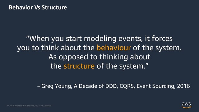 © 2019, Amazon Web Services, Inc. or its Affiliates.
Behavior Vs Structure
“When you start modeling events, it forces
you to think about the behaviour of the system.
As opposed to thinking about
the structure of the system.”
– Greg Young, A Decade of DDD, CQRS, Event Sourcing, 2016
