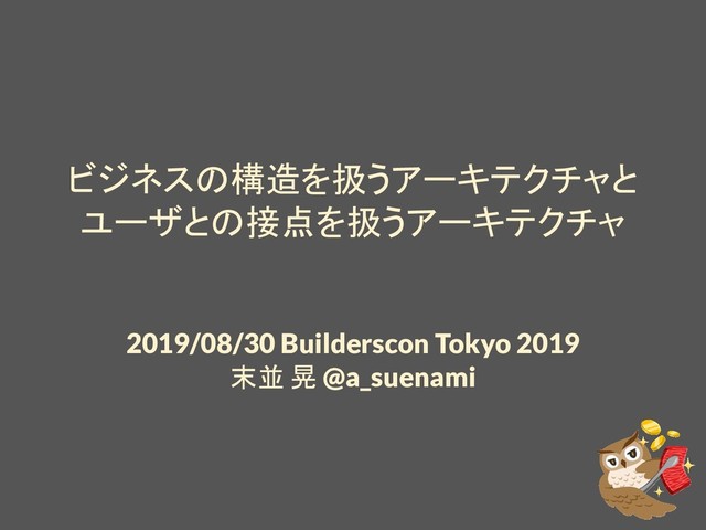 ビジネスの構造を扱うアーキテクチャと
ユーザとの接点を扱うアーキテクチャ
2019/08/30 Builderscon Tokyo 2019
末並 晃 @a_suenami
