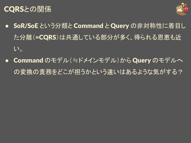 CQRSとの関係
● SoR/SoE という分類と Command と Query の非対称性に着目し
た分離（=CQRS）は共通している部分が多く、得られる恩恵も近
い。
● Command のモデル（≒ドメインモデル）から Query のモデルへ
の変換の責務をどこが担うかという違いはあるような気がする？
