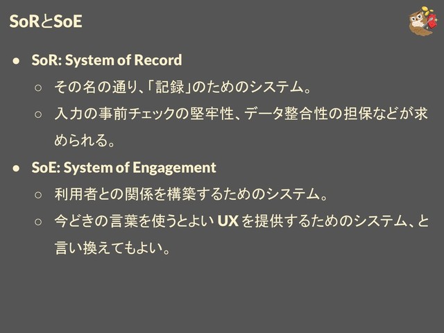 SoRとSoE
● SoR: System of Record
○ その名の通り、「記録」のためのシステム。
○ 入力の事前チェックの堅牢性、データ整合性の担保などが求
められる。
● SoE: System of Engagement
○ 利用者との関係を構築するためのシステム。
○ 今どきの言葉を使うとよい UX を提供するためのシステム、と
言い換えてもよい。
