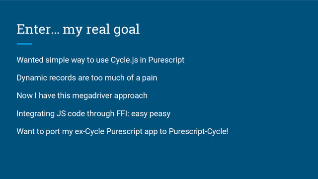 Enter… my real goal
Wanted simple way to use Cycle.js in Purescript
Dynamic records are too much of a pain
Now I have this megadriver approach
Integrating JS code through FFI: easy peasy
Want to port my ex-Cycle Purescript app to Purescript-Cycle!
