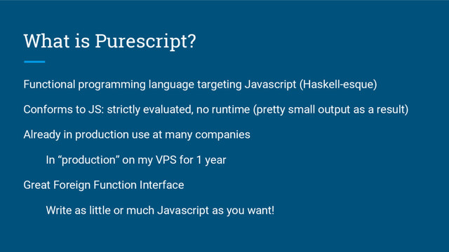 Functional programming language targeting Javascript (Haskell-esque)
Conforms to JS: strictly evaluated, no runtime (pretty small output as a result)
Already in production use at many companies
In “production” on my VPS for 1 year
Great Foreign Function Interface
Write as little or much Javascript as you want!
What is Purescript?
