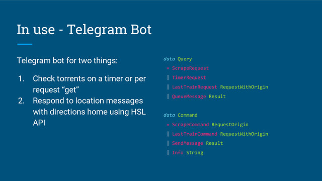 In use - Telegram Bot
Telegram bot for two things:
1. Check torrents on a timer or per
request “get”
2. Respond to location messages
with directions home using HSL
API
data Query
= ScrapeRequest
| TimerRequest
| LastTrainRequest RequestWithOrigin
| QueueMessage Result
data Command
= ScrapeCommand RequestOrigin
| LastTrainCommand RequestWithOrigin
| SendMessage Result
| Info String
