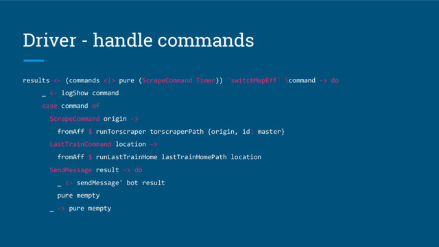 Driver - handle commands
results <- (commands <|> pure (ScrapeCommand Timer)) `switchMapEff` \command -> do
_ <- logShow command
case command of
ScrapeCommand origin ->
fromAff $ runTorscraper torscraperPath {origin, id: master}
LastTrainCommand location ->
fromAff $ runLastTrainHome lastTrainHomePath location
SendMessage result -> do
_ <- sendMessage' bot result
pure mempty
_ -> pure mempty
