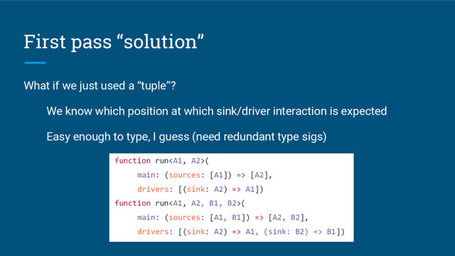 First pass “solution”
What if we just used a “tuple”?
We know which position at which sink/driver interaction is expected
Easy enough to type, I guess (need redundant type sigs)
function run(
main: (sources: [A1]) => [A2],
drivers: [(sink: A2) => A1])
function run(
main: (sources: [A1, B1]) => [A2, B2],
drivers: [(sink: A2) => A1, (sink: B2) => B1])
