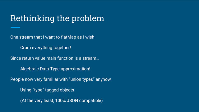 Rethinking the problem
One stream that I want to flatMap as I wish
Cram everything together!
Since return value main function is a stream…
Algebraic Data Type approximation!
People now very familiar with “union types” anyhow
Using “type” tagged objects
(At the very least, 100% JSON compatible)

