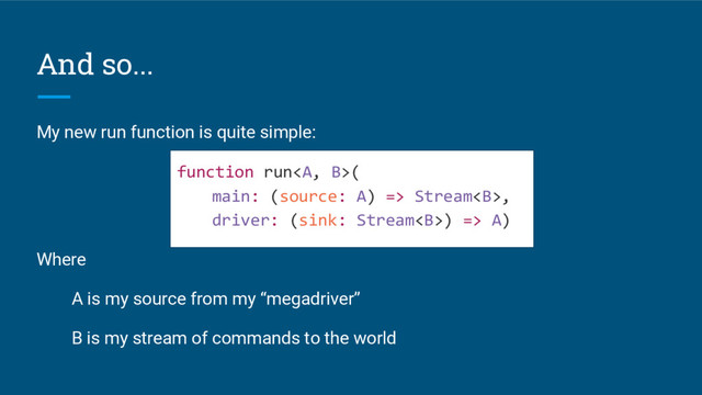 And so...
My new run function is quite simple:
function run<a>(
main: (source: A) => Stream<b>,
driver: (sink: Stream<b>) => A)
Where
A is my source from my “megadriver”
B is my stream of commands to the world
</b></b></a>