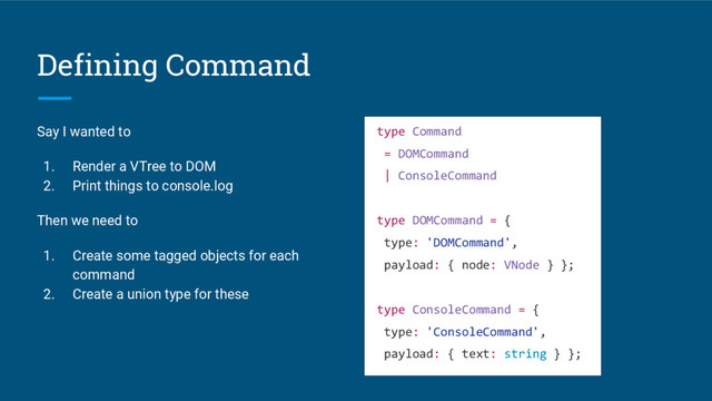 Defining Command
Say I wanted to
1. Render a VTree to DOM
2. Print things to console.log
Then we need to
1. Create some tagged objects for each
command
2. Create a union type for these
type Command
= DOMCommand
| ConsoleCommand
type DOMCommand = {
type: 'DOMCommand',
payload: { node: VNode } };
type ConsoleCommand = {
type: 'ConsoleCommand',
payload: { text: string } };
