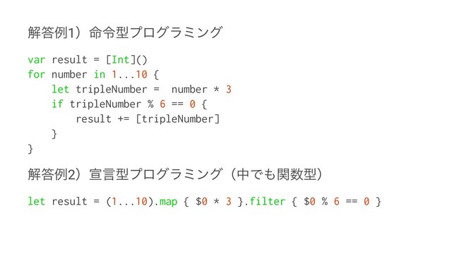 ղ౴ྫ1ʣ໋ྩܕϓϩάϥϛϯά
var result = [Int]()
for number in 1...10 {
let tripleNumber = number * 3
if tripleNumber % 6 == 0 {
result += [tripleNumber]
}
}
ղ౴ྫ2ʣએݴܕϓϩάϥϛϯάʢதͰ΋ؔ਺ܕʣ
let result = (1...10).map { $0 * 3 }.filter { $0 % 6 == 0 }
