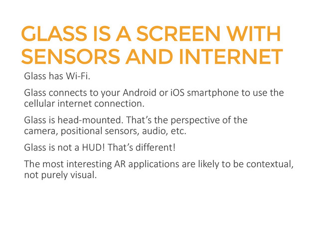GLASS IS A SCREEN WITH
SENSORS AND INTERNET
Glass has Wi-Fi.
Glass connects to your Android or iOS smartphone to use the
cellular internet connection.
Glass is head-mounted. That’s the perspective of the
camera, positional sensors, audio, etc.
Glass is not a HUD! That’s different!
The most interesting AR applications are likely to be contextual,
not purely visual.
