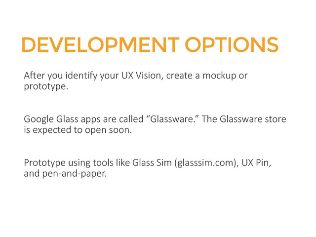 DEVELOPMENT OPTIONS
After you identify your UX Vision, create a mockup or
prototype.
Google Glass apps are called “Glassware.” The Glassware store
is expected to open soon.
Prototype using tools like Glass Sim (glasssim.com), UX Pin,
and pen-and-paper.
