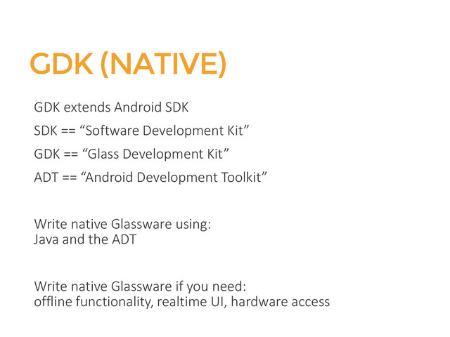 GDK (NATIVE)
GDK extends Android SDK
SDK == “Software Development Kit”
GDK == “Glass Development Kit”
ADT == “Android Development Toolkit”
Write native Glassware using:
Java and the ADT
Write native Glassware if you need:
offline functionality, realtime UI, hardware access
