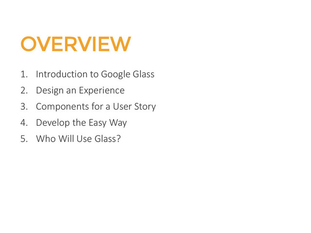 OVERVIEW
1. Introduction to Google Glass
2. Design an Experience
3. Components for a User Story
4. Develop the Easy Way
5. Who Will Use Glass?
