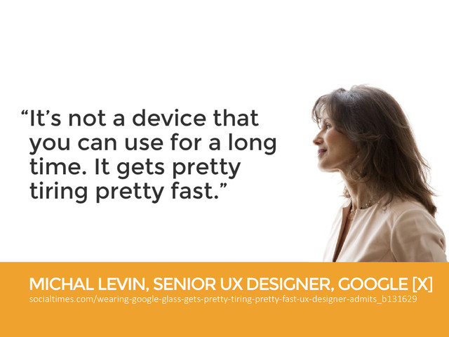 MICHAL LEVIN, SENIOR UX DESIGNER, GOOGLE [X]
socialtimes.com/wearing-google-glass-gets-pretty-tiring-pretty-fast-ux-designer-admits_b131629
“It’s not a device that
you can use for a long
time. It gets pretty
tiring pretty fast.”
