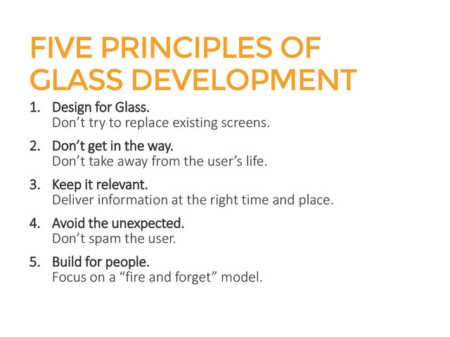 FIVE PRINCIPLES OF
GLASS DEVELOPMENT
1. Design for Glass.
Don’t try to replace existing screens.
2. Don’t get in the way.
Don’t take away from the user’s life.
3. Keep it relevant.
Deliver information at the right time and place.
4. Avoid the unexpected.
Don’t spam the user.
5. Build for people.
Focus on a “fire and forget” model.
